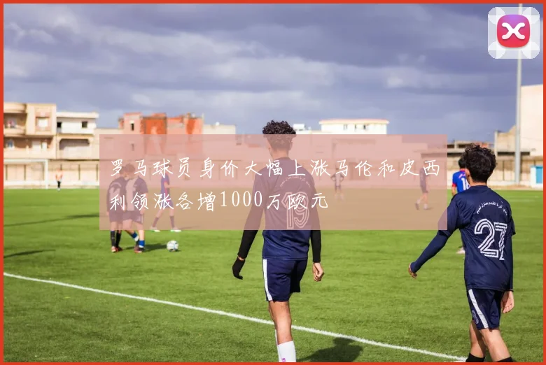 罗马球员身价大幅上涨马伦和皮西利领涨各增1000万欧元