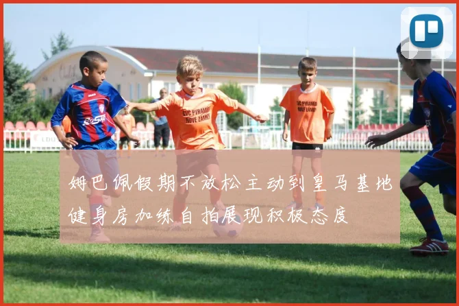 姆巴佩假期不放松主动到皇马基地健身房加练自拍展现积极态度