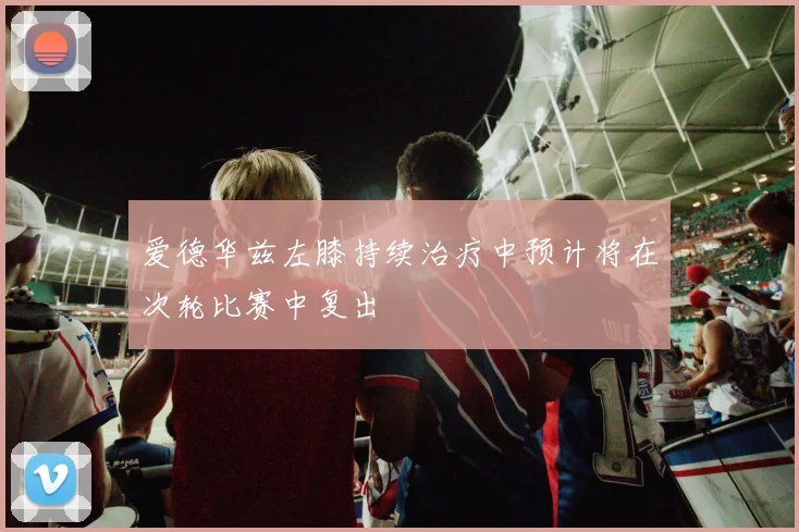 爱德华兹左膝持续治疗中预计将在次轮比赛中复出