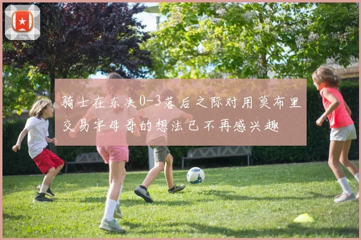 骑士在东决0-3落后之际对用莫布里交易字母哥的想法已不再感兴趣
