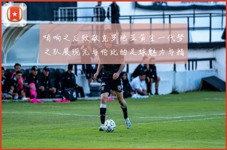 哨响之后致敬克罗地亚黄金一代梦之队展现无与伦比的足球魅力与精神