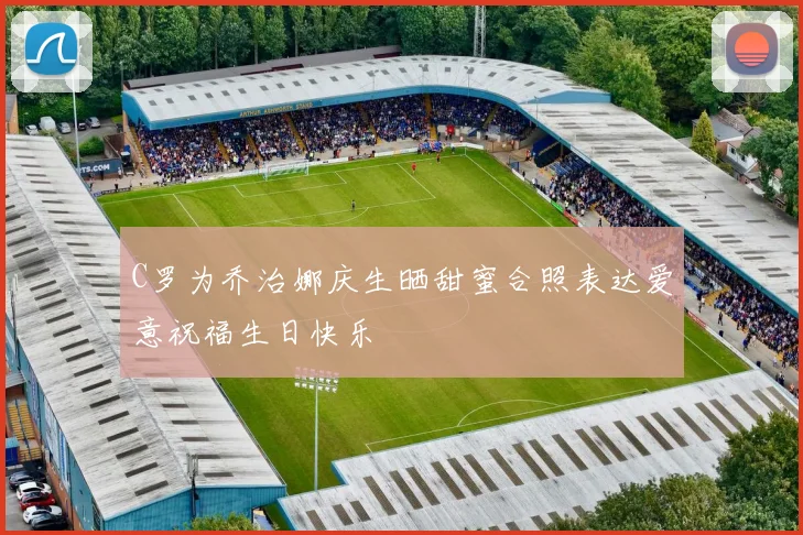 C罗为乔治娜庆生晒甜蜜合照表达爱意祝福生日快乐