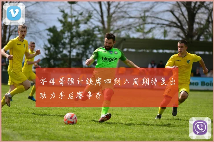 字母哥预计缺席四到六周期待复出助力季后赛争夺