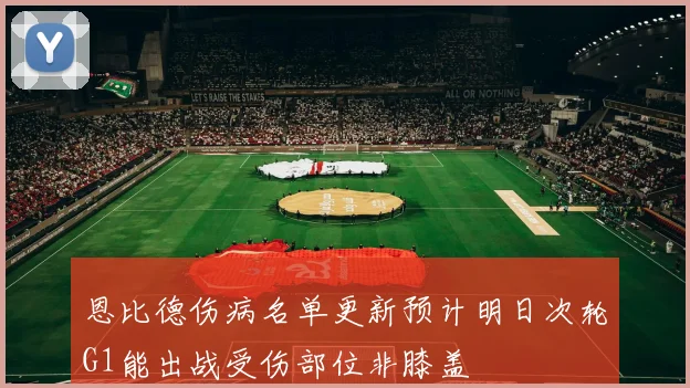 恩比德伤病名单更新预计明日次轮G1能出战受伤部位非膝盖