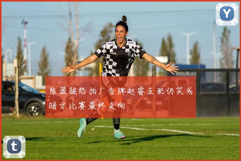 陈盈骏怒拍广告牌赵睿五犯仍笑或暗示比赛最终走向
