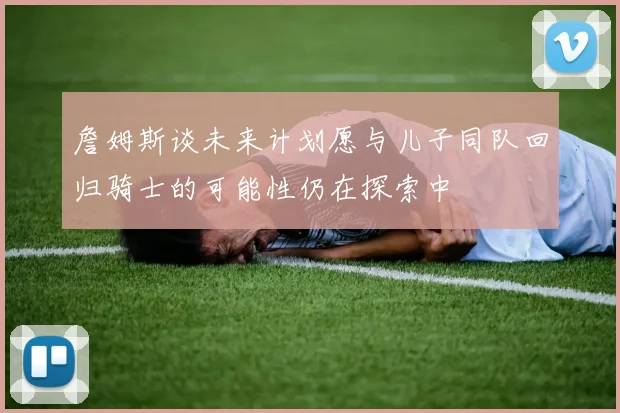 詹姆斯谈未来计划愿与儿子同队回归骑士的可能性仍在探索中