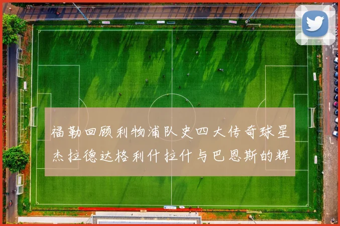 福勒回顾利物浦队史四大传奇球星杰拉德达格利什拉什与巴恩斯的辉煌成就