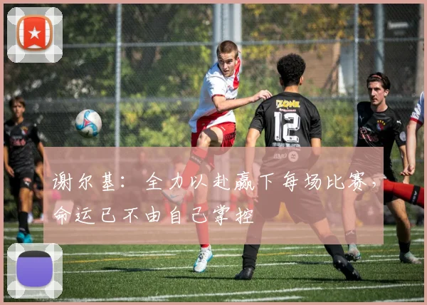 谢尔基：全力以赴赢下每场比赛，命运已不由自己掌控