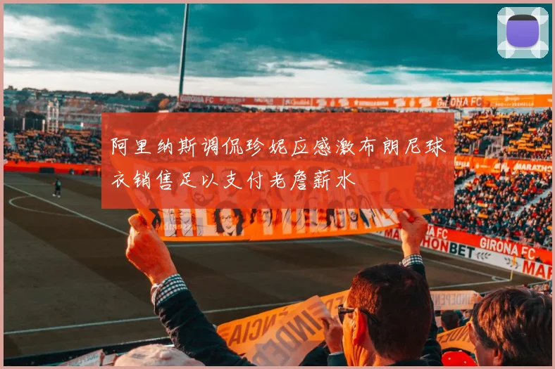 阿里纳斯调侃珍妮应感激布朗尼球衣销售足以支付老詹薪水