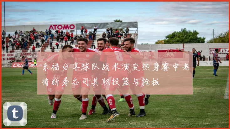 乐福分享球队战术演变热身赛中老将新秀各司其职投篮与抢板
