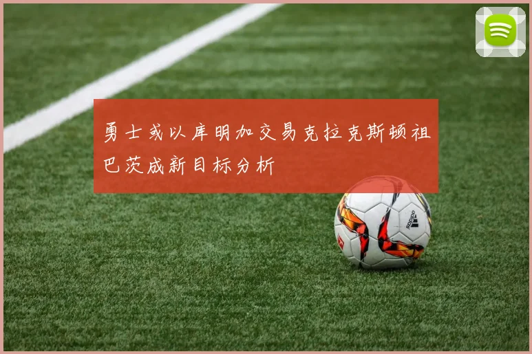 勇士或以库明加交易克拉克斯顿祖巴茨成新目标分析